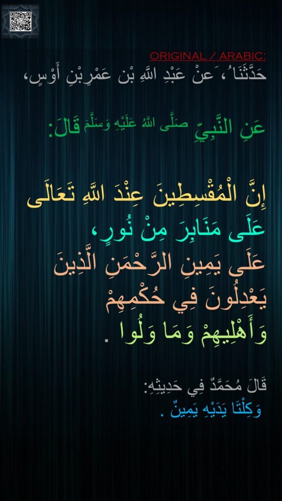 حَدَّثَنَا ُ، َعنْ عَبْدِ اللَّهِ ‏‏‏‏‏‏
‏‏‏‏‏‏
عَنِ النَّبِيِّ صَلَّى اللَّهُ عَلَيْهِ وَسَلَّمَ قَالَ:‏‏‏‏
 
إِنَّ الْمُقْسِطِينَ عِنْدَ اللَّهِ تَعَالَى
عَلَى مَنَابِرَ مِنْ نُورٍ،
عَلَى يَمِينِ الرَّحْمَنِ الَّذِينَ 
يَعْدِلُونَ فِي حُكْمِهِمْ 
وَأَهْلِيهِمْ وَمَا وَلُوا .

قَالَ مُحَمَّدٌ فِي حَدِيثِهِ:
 وَكِلْتَا يَدَيْهِ يَمِينٌ .
