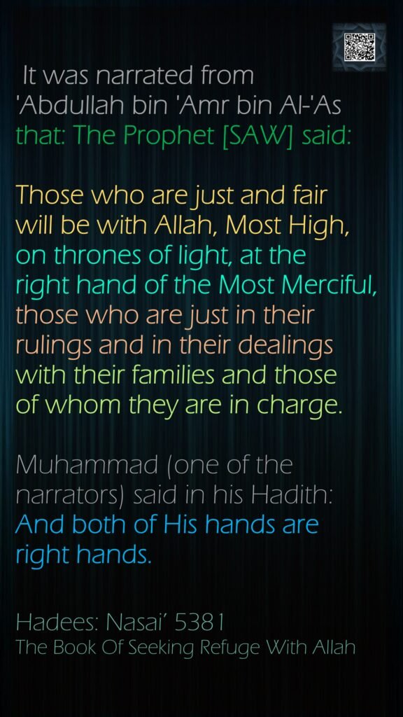 It was narrated from 'Abdullah bin 'Amr bin Al-'As that: The Prophet [SAW] said:  Those who are just and fair will be with Allah, Most High, on thrones of light, at the right hand of the Most Merciful, those who are just in their rulings and in their dealings with their families and those of whom they are in charge.  Muhammad (one of the narrators) said in his Hadith:  And both of His hands are right hands. Hadees: Nasai’ 5381The Book Of Seeking Refuge With Allah