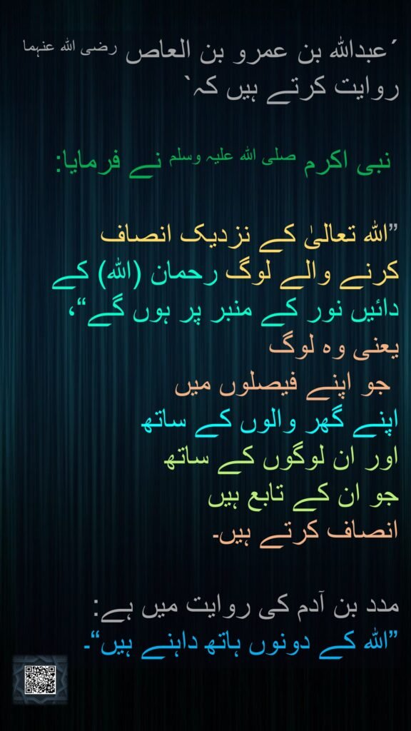 ´عبداللہ بن عمرو بن العاص رضی اللہ عنہما روایت کرتے ہیں کہ`

 نبی اکرم صلی اللہ علیہ وسلم نے فرمایا: 

”اللہ تعالیٰ کے نزدیک انصاف 
کرنے والے لوگ رحمان (اللہ) کے 
دائیں نور کے منبر پر ہوں گے“، 
یعنی وہ لوگ
 جو اپنے فیصلوں میں
اپنے گھر والوں کے ساتھ 
اور ان لوگوں کے ساتھ 
جو ان کے تابع ہیں 
انصاف کرتے ہیں۔ 

مدد بن آدم کی روایت میں ہے: 
”اللہ کے دونوں ہاتھ داہنے ہیں“۔
