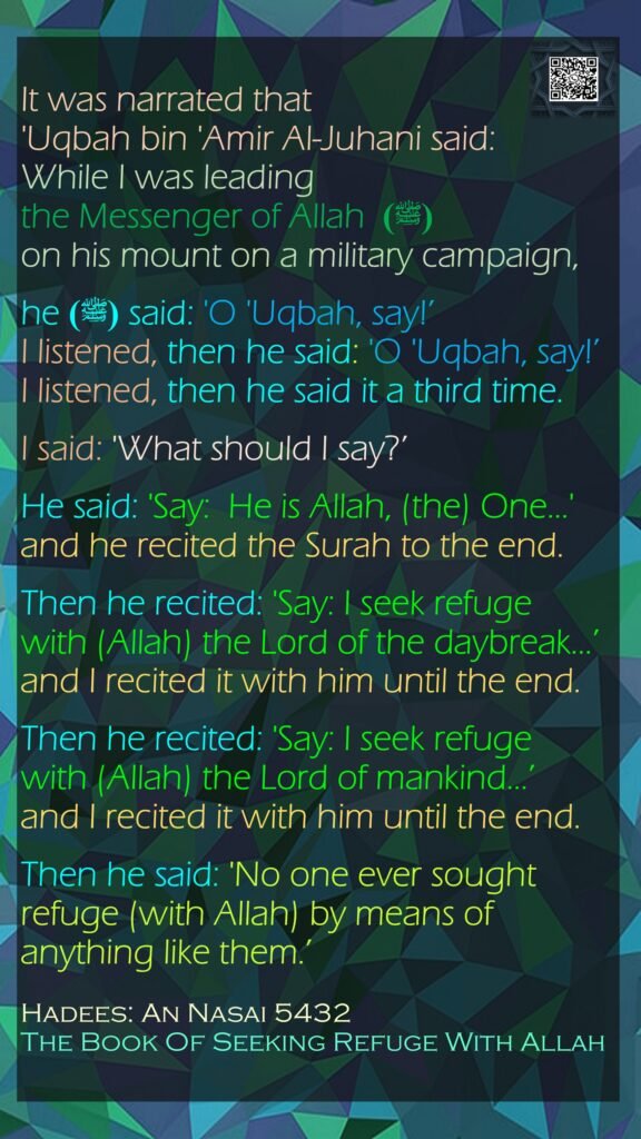 It was narrated that 'Uqbah bin 'Amir Al-Juhani said: While I was leading the Messenger of Allah  (ﷺ)  on his mount on a military campaign, he (ﷺ) said: 'O 'Uqbah, say!’ I listened, then he said: 'O 'Uqbah, say!’ I listened, then he said it a third time. I said: 'What should I say?’ He said: 'Say:  He is Allah, (the) One...' and he recited the Surah to the end. Then he recited: 'Say: I seek refuge with (Allah) the Lord of the daybreak...’ and I recited it with him until the end. Then he recited: 'Say: I seek refuge with (Allah) the Lord of mankind...’ and I recited it with him until the end. Then he said: 'No one ever sought refuge (with Allah) by means of anything like them.’ Hadees: An Nasai 5432The Book Of Seeking Refuge With Allah