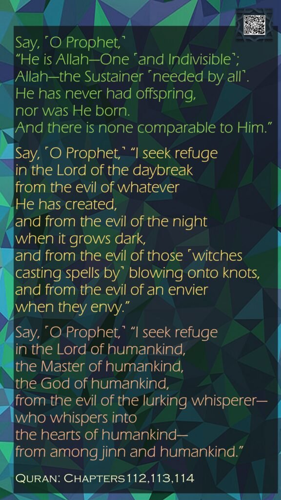 Say, ˹O Prophet,˺ “He is Allah—One ˹and Indivisible˺; Allah—the Sustainer ˹needed by all˺.He has never had offspring, nor was He born.And there is none comparable to Him.”Say, ˹O Prophet,˺ “I seek refuge in the Lord of the daybreakfrom the evil of whatever He has created,and from the evil of the night when it grows dark,and from the evil of those ˹witches casting spells by˺ blowing onto knots,and from the evil of an envier when they envy.”Say, ˹O Prophet,˺ “I seek refuge in the Lord of humankind,the Master of humankind,the God of humankind,from the evil of the lurking whisperer—who whispers into the hearts of humankind—from among jinn and humankind.”Quran: Chapters112,113,114