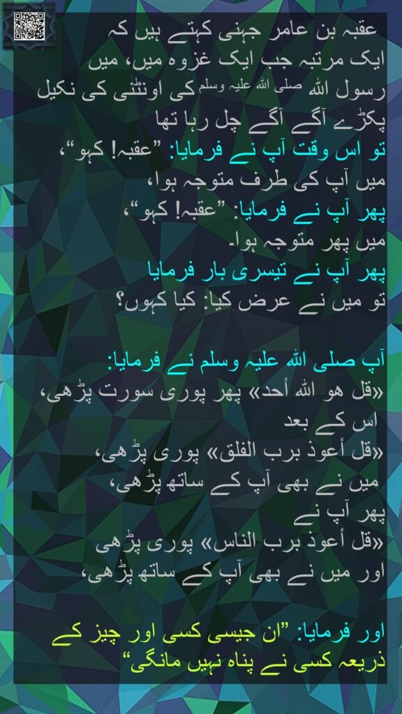 عقبہ بن عامر جہنی کہتے ہیں کہ   
ایک مرتبہ جب ایک غزوہ میں، میں 
رسول اللہ صلی اللہ علیہ وسلم کی اونٹنی کی نکیل پکڑے آگے آگے چل رہا تھا 
تو اس وقت آپ نے فرمایا: ”عقبہ! کہو“، 
میں آپ کی طرف متوجہ ہوا، 
پھر آپ نے فرمایا: ”عقبہ! کہو“، 
میں پھر متوجہ ہوا۔ 
پھر آپ نے تیسری بار فرمایا 
تو میں نے عرض کیا: کیا کہوں؟ 

آپ صلی اللہ علیہ وسلم نے فرمایا: 
«قل هو اللہ أحد» پھر پوری سورت پڑھی،
 اس کے بعد 
«قل أعوذ برب الفلق‏» پوری پڑھی،
 میں نے بھی آپ کے ساتھ پڑھی، 
پھر آپ نے 
«قل أعوذ برب الناس» پوری پڑھی 
اور میں نے بھی آپ کے ساتھ پڑھی، 

اور فرمایا: ”ان جیسی کسی اور چیز کے ذریعہ کسی نے پناہ نہیں مانگی“ 

