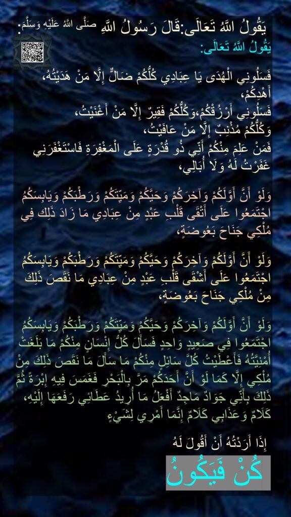يَقُولُ اللَّهُ تَعَالَى:‏‏‏‏
يَقُولُ اللَّهُ تَعَالَى:

يَا عِبَادِي كُلُّكُمْ ضَالٌّ إِلَّا مَنْ هَدَيْتُهُ، ‏‏‏‏‏‏فَسَلُونِي الْهُدَى أَهْدِكُمْ،
‏‏‏‏‏‏وَكُلُّكُمْ فَقِيرٌ إِلَّا مَنْ أَغْنَيْتُ، ‏‏‏‏‏‏فَسَلُونِي أَرْزُقْكُمْ،
وَكُلُّكُمْ مُذْنِبٌ إِلَّا مَنْ عَافَيْتُ،
 ‏‏‏‏‏‏فَمَنْ عَلِمَ مِنْكُمْ أَنِّي ذُو قُدْرَةٍ عَلَى الْمَغْفِرَةِ فَاسْتَغْفَرَنِي غَفَرْتُ لَهُ وَلَا أُبَالِي،

وَلَوْ أَنَّ أَوَّلَكُمْ وَآخِرَكُمْ وَحَيَّكُمْ وَمَيِّتَكُمْ وَرَطْبَكُمْ وَيَابِسَكُمُ اجْتَمَعُوا عَلَى أَتْقَى قَلْبِ عَبْدٍ مِنْ عِبَادِي مَا زَادَ ذَلِك فِي مُلْكِي جَنَاحَ بَعُوضَةٍ،

‏‏‏‏‏‏وَلَوْ أَنَّ أَوَّلَكُمْ وَآخِرَكُمْ وَحَيَّكُمْ وَمَيِّتَكُمْ وَرَطْبَكُمْ وَيَابِسَكُمُ اجْتَمَعُوا عَلَى أَشْقَى قَلْبِ عَبْدٍ مِنْ عِبَادِي مَا نَقَصَ ذَلِكَ مِنْ مُلْكِي جَنَاحَ بَعُوضَةٍ،

وَلَوْ أَنَّ أَوَّلَكُمْ وَآخِرَكُمْ وَحَيَّكُمْ وَمَيِّتَكُمْ وَرَطْبَكُمْ وَيَابِسَكُمُ اجْتَمَعُوا فِي صَعِيدٍ وَاحِدٍ فَسَأَلَ كُلُّ إِنْسَانٍ مِنْكُمْ مَا بَلَغَتْ أُمْنِيَّتُهُ فَأَعْطَيْتُ كُلَّ سَائِلٍ مِنْكُمْ مَا سَأَلَ مَا نَقَصَ ذَلِكَ مِنْ مُلْكِي إِلَّا كَمَا لَوْ أَنَّ أَحَدَكُمْ مَرَّ بِالْبَحْرِ فَغَمَسَ فِيهِ إِبْرَةً ثُمَّ رَفَعَهَا إِلَيْهِ، ‏‏‏‏‏‏ذَلِكَ بِأَنِّي جَوَادٌ مَاجِدٌ أَفْعَلُ مَا أُرِيدُ عَطَائِي كَلَامٌ وَعَذَابِي كَلَامٌ إِنَّمَا أَمْرِي لِشَيْءٍ

 إِذَا أَرَدْتُهُ أَنْ أَقُولَ لَهُ 
 كُنْ فَيَكُونُ‏‏‏‏
