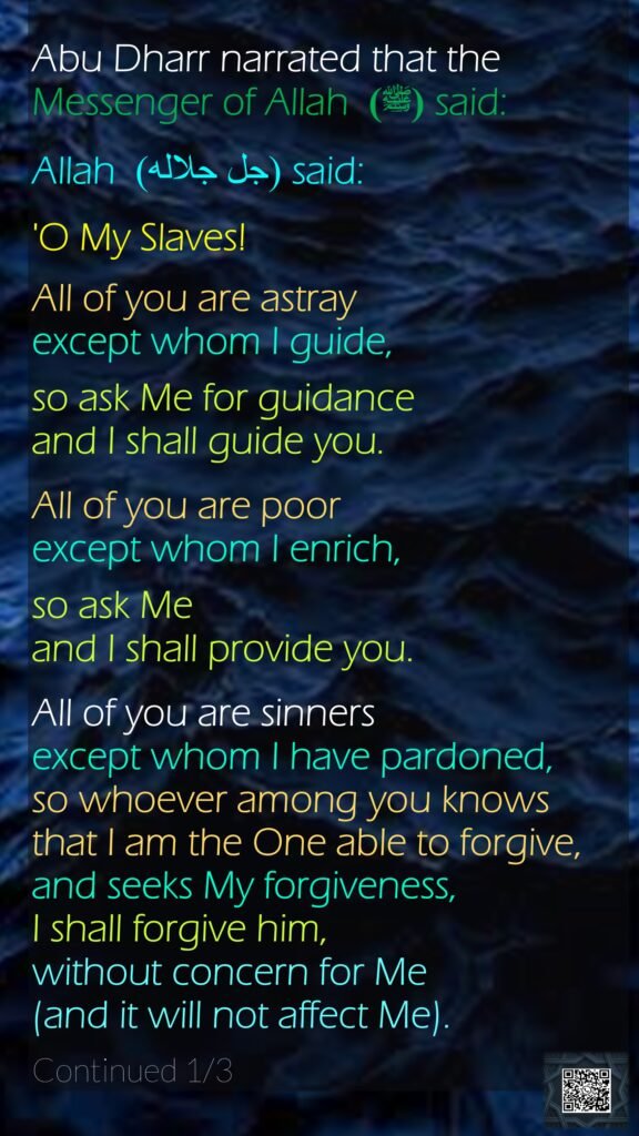Abu Dharr narrated that the Messenger of Allah (ﷺ)  said: Allah  (جل جلاله) said: 'O My Slaves! All of you are astray except whom I guide, so ask Me for guidance and I shall guide you. All of you are poor except whom I enrich, so ask Me and I shall provide you. All of you are sinners except whom I have pardoned, so whoever among you knows that I am the One able to forgive, and seeks My forgiveness, I shall forgive him, without concern for Me (and it will not affect Me). Continued 1/3