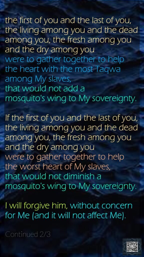 the first of you and the last of you, the living among you and the dead among you, the fresh among you and the dry among you were to gather together to help the heart with the most Taqwa among My slaves, that would not add a mosquito's wing to My sovereignty. If the first of you and the last of you, the living among you and the dead among you, the fresh among you and the dry among you were to gather together to help the worst heart of My slaves, that would not diminish a mosquito's wing to My sovereignty. I will forgive him, without concern for Me (and it will not affect Me). Continued 2/3