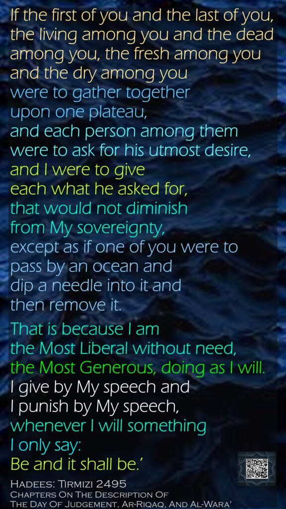 If the first of you and the last of you, the living among you and the dead among you, the fresh among you and the dry among you were to gather together upon one plateau, and each person among them were to ask for his utmost desire, and I were to give each what he asked for, that would not diminish from My sovereignty, except as if one of you were to pass by an ocean and dip a needle into it and then remove it. That is because I am the Most Liberal without need, the Most Generous, doing as I will. I give by My speech and I punish by My speech, whenever I will something I only say: Be and it shall be.’Hadees: Tirmizi 2495Chapters On The Description Of The Day Of Judgement, Ar-Riqaq, And Al-Wara'