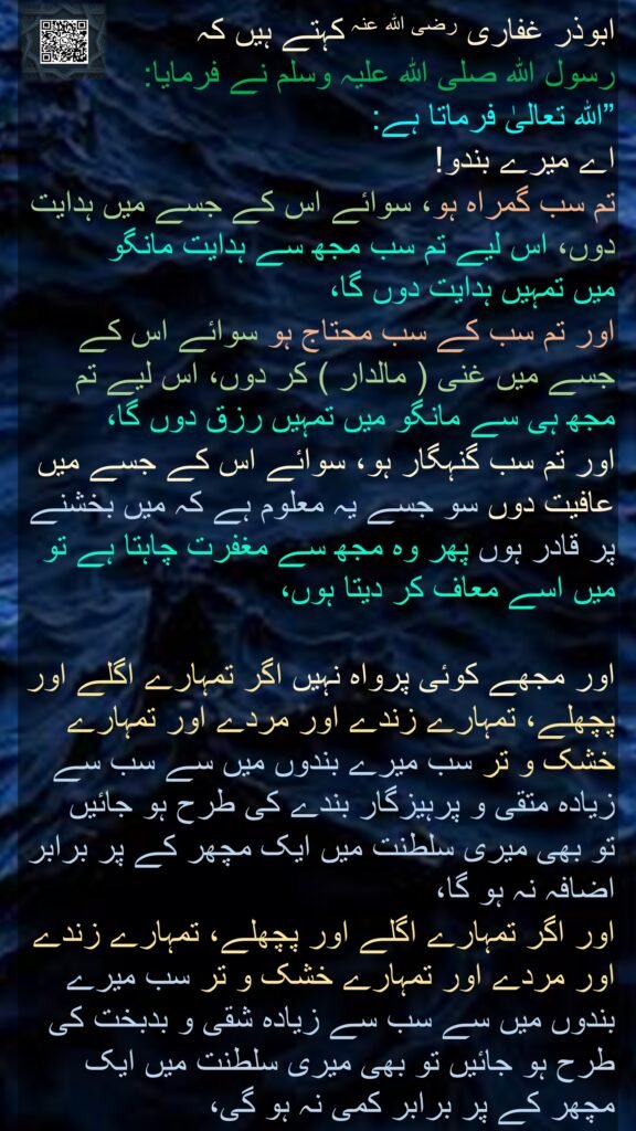 ابوذر غفاری رضی الله عنہ کہتے ہیں کہ   
رسول اللہ صلی اللہ علیہ وسلم نے فرمایا: 
”اللہ تعالیٰ فرماتا ہے: 
اے میرے بندو! 
تم سب گمراہ ہو، سوائے اس کے جسے میں ہدایت دوں، اس لیے تم سب مجھ سے ہدایت مانگو 
میں تمہیں ہدایت دوں گا، 
اور تم سب کے سب محتاج ہو سوائے اس کے جسے میں غنی ( مالدار ) کر دوں، اس لیے تم مجھ ہی سے مانگو میں تمہیں رزق دوں گا، 
اور تم سب گنہگار ہو، سوائے اس کے جسے میں عافیت دوں سو جسے یہ معلوم ہے کہ میں بخشنے پر قادر ہوں پھر وہ مجھ سے مغفرت چاہتا ہے تو میں اسے معاف کر دیتا ہوں، 

اور مجھے کوئی پرواہ نہیں اگر تمہارے اگلے اور پچھلے، تمہارے زندے اور مردے اور تمہارے خشک و تر سب میرے بندوں میں سے سب سے زیادہ متقی و پرہیزگار بندے کی طرح ہو جائیں 
تو بھی میری سلطنت میں ایک مچھر کے پر برابر اضافہ نہ ہو گا، 
اور اگر تمہارے اگلے اور پچھلے، تمہارے زندے اور مردے اور تمہارے خشک و تر سب میرے بندوں میں سے سب سے زیادہ شقی و بدبخت کی طرح ہو جائیں تو بھی میری سلطنت میں ایک مچھر کے پر برابر کمی نہ ہو گی، 
