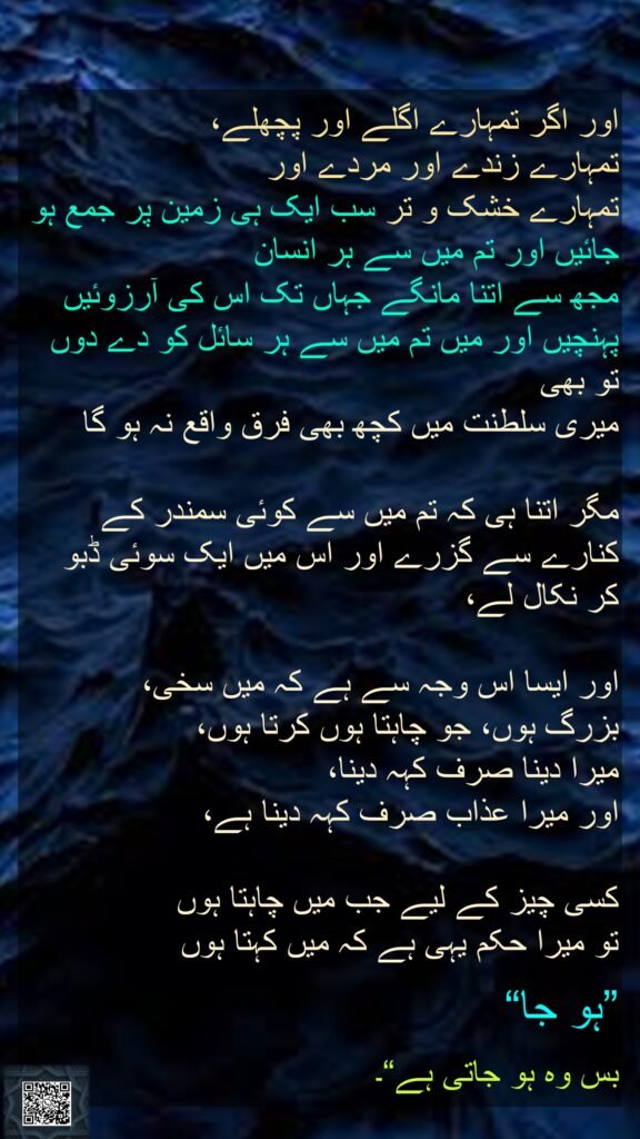اور اگر تمہارے اگلے اور پچھلے، 
تمہارے زندے اور مردے اور 
تمہارے خشک و تر سب ایک ہی زمین پر جمع ہو جائیں اور تم میں سے ہر انسان 
مجھ سے اتنا مانگے جہاں تک اس کی آرزوئیں پہنچیں اور میں تم میں سے ہر سائل کو دے دوں تو بھی 
میری سلطنت میں کچھ بھی فرق واقع نہ ہو گا
 
مگر اتنا ہی کہ تم میں سے کوئی سمندر کے کنارے سے گزرے اور اس میں ایک سوئی ڈبو کر نکال لے، 

اور ایسا اس وجہ سے ہے کہ میں سخی، 
بزرگ ہوں، جو چاہتا ہوں کرتا ہوں، 
میرا دینا صرف کہہ دینا، 
اور میرا عذاب صرف کہہ دینا ہے، 

کسی چیز کے لیے جب میں چاہتا ہوں 
تو میرا حکم یہی ہے کہ میں کہتا ہوں 

”ہو جا“ 

بس وہ ہو جاتی ہے“۔
