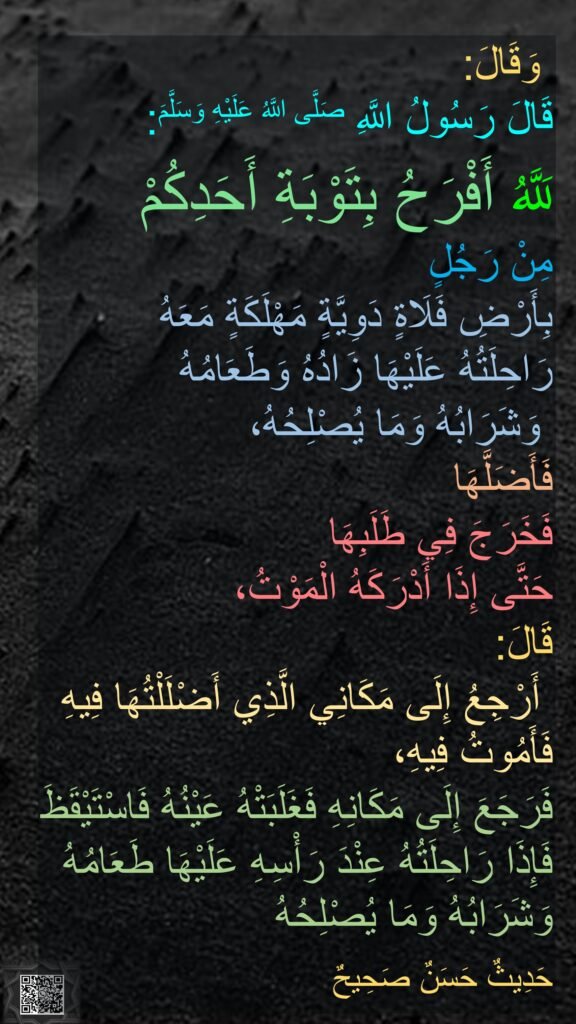  وَقَالَ:
قَالَ رَسُولُ اللَّهِ صَلَّى اللَّهُ عَلَيْهِ وَسَلَّمَ:

لَلَّهُ أَفْرَحُ بِتَوْبَةِ أَحَدِكُمْ 
مِنْ رَجُلٍ 
بِأَرْضِ فَلَاةٍ دَوِيَّةٍ مَهْلَكَةٍ مَعَهُ 
رَاحِلَتُهُ عَلَيْهَا زَادُهُ وَطَعَامُهُ
 وَشَرَابُهُ وَمَا يُصْلِحُهُ،
فَأَضَلَّهَا 
فَخَرَجَ فِي طَلَبِهَا 
حَتَّى إِذَا أَدْرَكَهُ الْمَوْتُ،
قَالَ:
‏‏‏‏ أَرْجِعُ إِلَى مَكَانِي الَّذِي أَضْلَلْتُهَا فِيهِ فَأَمُوتُ فِيهِ،
فَرَجَعَ إِلَى مَكَانِهِ فَغَلَبَتْهُ عَيْنُهُ فَاسْتَيْقَظَ فَإِذَا رَاحِلَتُهُ عِنْدَ رَأْسِهِ عَلَيْهَا طَعَامُهُ وَشَرَابُهُ وَمَا يُصْلِحُهُ

حَدِيثٌ حَسَنٌ صَحِيحٌ‏‏‏‏
