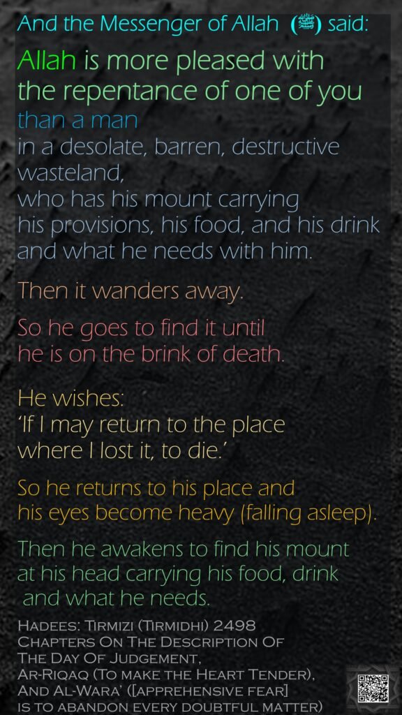 And the Messenger of Allah  (ﷺ) said: Allah is more pleased with the repentance of one of youthan a man in a desolate, barren, destructive wasteland, who has his mount carrying his provisions, his food, and his drink and what he needs with him. Then it wanders away. So he goes to find it until he is on the brink of death. He wishes: ‘If I may return to the place where I lost it, to die.’ So he returns to his place and his eyes become heavy (falling asleep). Then he awakens to find his mount at his head carrying his food, drink and what he needs.Hadees: Tirmizi (Tirmidhi) 2498Chapters On The Description Of The Day Of Judgement, Ar-Riqaq (To make the Heart Tender), And Al-Wara’ ([apprehensive fear] is to abandon every doubtful matter)