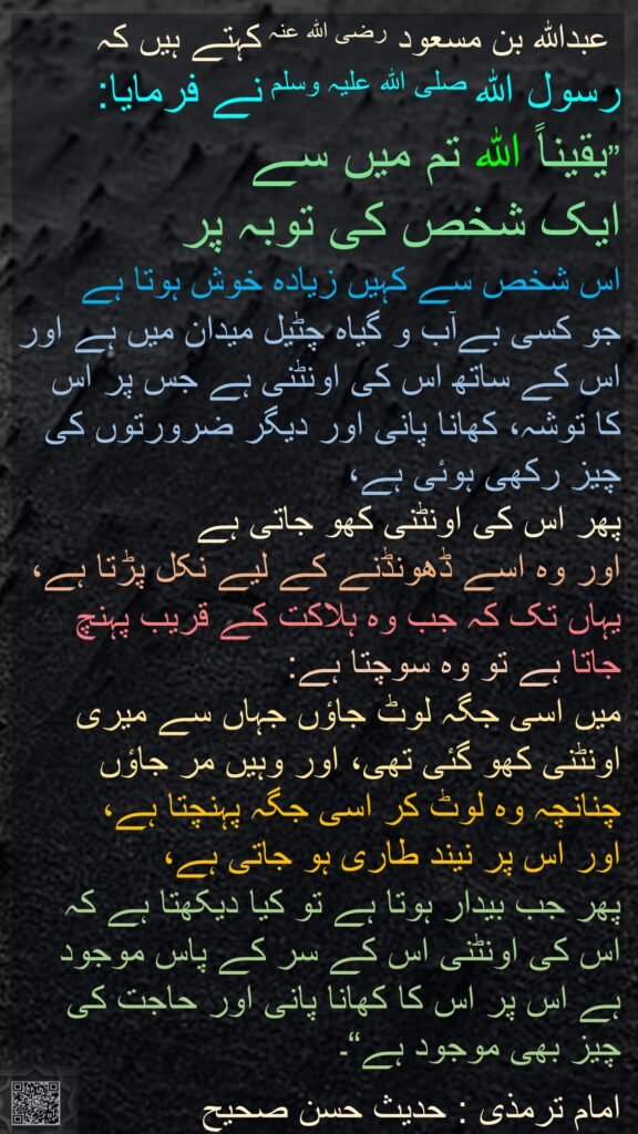 عبداللہ بن مسعود رضی الله عنہ کہتے ہیں کہ   
رسول اللہ صلی اللہ علیہ وسلم نے فرمایا:
”یقیناً اللہ تم میں سے 
ایک شخص کی توبہ پر 
اس شخص سے کہیں زیادہ خوش ہوتا ہے 
جو کسی بےآب و گیاہ چٹیل میدان میں ہے اور اس کے ساتھ اس کی اونٹنی ہے جس پر اس کا توشہ، کھانا پانی اور دیگر ضرورتوں کی چیز رکھی ہوئی ہے، 
پھر اس کی اونٹنی کھو جاتی ہے 
اور وہ اسے ڈھونڈنے کے لیے نکل پڑتا ہے، 
یہاں تک کہ جب وہ ہلاکت کے قریب پہنچ جاتا ہے تو وہ سوچتا ہے: 
میں اسی جگہ لوٹ جاؤں جہاں سے میری اونٹنی کھو گئی تھی، اور وہیں مر جاؤں چنانچہ وہ لوٹ کر اسی جگہ پہنچتا ہے، 
اور اس پر نیند طاری ہو جاتی ہے، 
پھر جب بیدار ہوتا ہے تو کیا دیکھتا ہے کہ اس کی اونٹنی اس کے سر کے پاس موجود ہے اس پر اس کا کھانا پانی اور حاجت کی چیز بھی موجود ہے“۔ 

امام ترمذی : حدیث حسن صحیح
