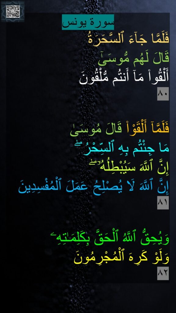 سورة يونس
فَلَمَّا جَآءَ ٱلسَّحَرَةُ 
قَالَ لَهُم مُّوسَىٰٓ 
أَلْقُوا۟ مَآ أَنتُم مُّلْقُونَ 
٨٠‏
 
فَلَمَّآ أَلْقَوْا۟ قَالَ مُوسَىٰ 
مَا جِئْتُم بِهِ ٱلسِّحْرُ ۖ 
إِنَّ ٱللَّهَ سَيُبْطِلُهُۥٓ ۖ 
إِنَّ ٱللَّهَ لَا يُصْلِحُ عَمَلَ ٱلْمُفْسِدِينَ 
٨١

وَيُحِقُّ ٱللَّهُ ٱلْحَقَّ بِكَلِمَـٰتِهِۦ 
وَلَوْ كَرِهَ ٱلْمُجْرِمُونَ 
٨٢
