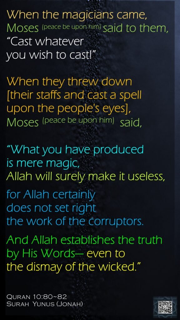 When the magicians came, Moses (peace be upon him) said to them, “Cast whatever you wish to cast!”When they threw down [their staffs and cast a spell upon the people's eyes], Moses (peace be upon him)  said, “What you have produced is mere magic, Allah will surely make it useless, for Allah certainly does not set right the work of the corruptors.And Allah establishes the truth by His Words— even to the dismay of the wicked.”Quran 10:80~82Surah  Yunus (Jonah)