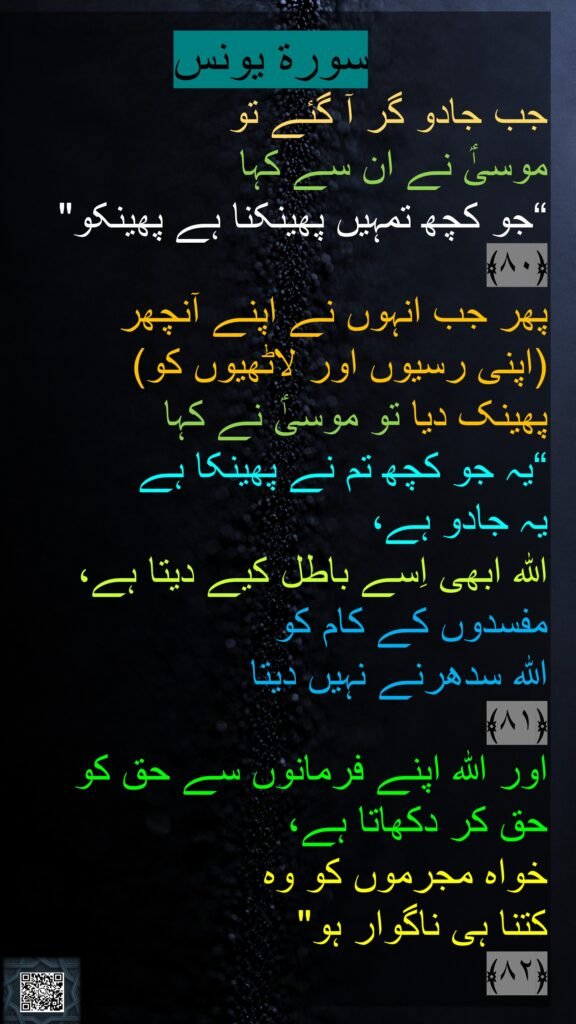 سورة يونس
جب جادو گر آ گئے تو 
موسیٰؑ نے ان سے کہا 
“جو کچھ تمہیں پھینکنا ہے پھینکو" ﴿۸۰﴾  
پھر جب انہوں نے اپنے آنچھر 
(اپنی رسیوں اور لاٹھیوں کو)
پھینک دیا تو موسیٰؑ نے کہا 
“یہ جو کچھ تم نے پھینکا ہے 
یہ جادو ہے، 
اللہ ابھی اِسے باطل کیے دیتا ہے، مفسدوں کے کام کو 
اللہ سدھرنے نہیں دیتا 
﴿۸۱﴾
اور اللہ اپنے فرمانوں سے حق کو 
حق کر دکھاتا ہے، 
خواہ مجرموں کو وہ 
کتنا ہی ناگوار ہو" 
﴿۸۲﴾ 
