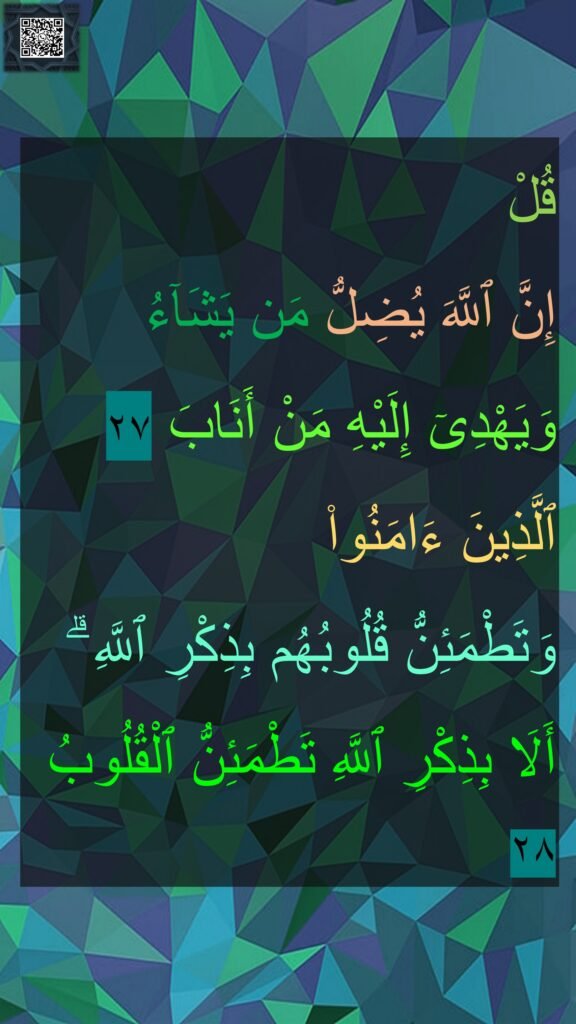 قُلْ 
إِنَّ ٱللَّهَ يُضِلُّ مَن يَشَآءُ وَيَهْدِىٓ إِلَيْهِ مَنْ أَنَابَ ٢٧
ٱلَّذِينَ ءَامَنُوا۟ 
وَتَطْمَئِنُّ قُلُوبُهُم بِذِكْرِ ٱللَّهِ ۗ أَلَا بِذِكْرِ ٱللَّهِ تَطْمَئِنُّ ٱلْقُلُوبُ ٢٨
