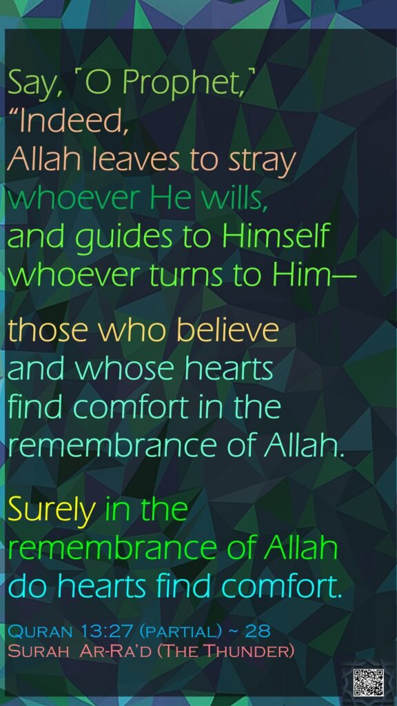 Say, ˹O Prophet,˺ “Indeed, Allah leaves to stray whoever He wills, and guides to Himself whoever turns to Him—those who believe and whose hearts find comfort in the remembrance of Allah.Surely in the remembrance of Allah do hearts find comfort.Quran 13:27 (partial) ~ 28Surah  Ar-Ra’d (The Thunder)
