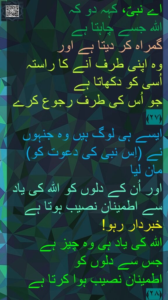 اے نبیؐ، کہہ دو کہ 
اللہ جسے چاہتا ہے 
گمراہ کر دیتا ہے اور 
وہ اپنی طرف آنے کا راستہ اُسی کو دکھاتا ہے 
جو اُس کی طرف رجوع کرے ﴿۲۷﴾  
ایسے ہی لوگ ہیں وہ جنہوں نے (اِس نبی کی دعوت کو) مان لیا 
اور اُن کے دلوں کو اللہ کی یاد سے اطمینان نصیب ہوتا ہے 
خبردار رہو! 
اللہ کی یاد ہی وہ چیز ہے 
جس سے دلوں کو 
اطمینان نصیب ہوا کرتا ہے ﴿۲۸﴾ 
