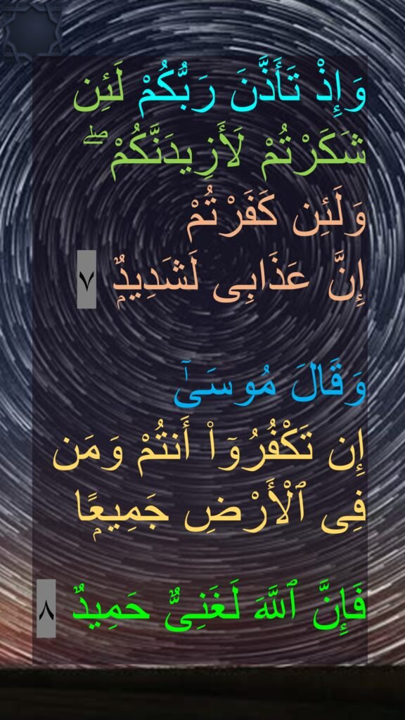 وَإِذْ تَأَذَّنَ رَبُّكُمْ لَئِن شَكَرْتُمْ لَأَزِيدَنَّكُمْ ۖ وَلَئِن كَفَرْتُمْ 
إِنَّ عَذَابِى لَشَدِيدٌۭ ٧

وَقَالَ مُوسَىٰٓ 
إِن تَكْفُرُوٓا۟ أَنتُمْ وَمَن فِى ٱلْأَرْضِ جَمِيعًۭا

فَإِنَّ ٱللَّهَ لَغَنِىٌّ حَمِيدٌ ٨
