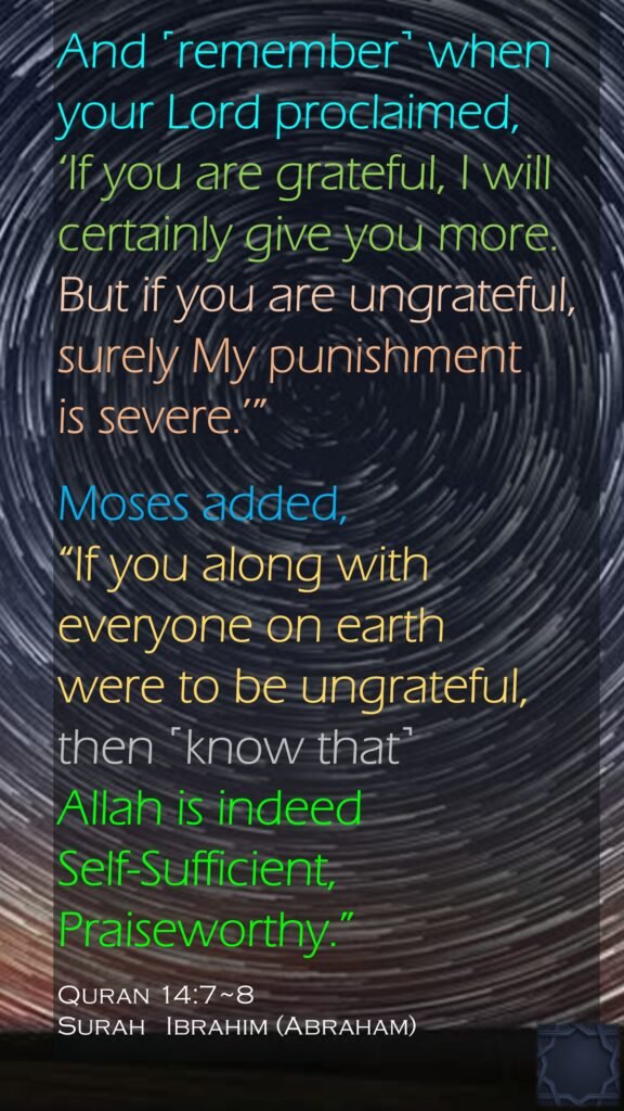 And ˹remember˺ when your Lord proclaimed, ‘If you are grateful, I will certainly give you more. But if you are ungrateful, surely My punishment is severe.’”Moses added, “If you along with everyone on earth were to be ungrateful,then ˹know that˺ Allah is indeed Self-Sufficient, Praiseworthy.”Quran 14:7~8Surah   Ibrahim (Abraham)