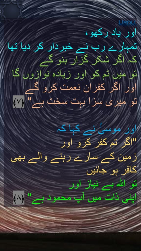 اور یاد رکھو، 
تمہارے رب نے خبردار کر دیا تھا کہ اگر شکر گزار بنو گے 
تو میں تم کو اور زیادہ نوازوں گا اور اگر کفران نعمت کرو گے 
تو میری سزا بہت سخت ہے" ﴿۷﴾

اور موسیٰؑ نے کہا کہ 
"اگر تم کفر کرو اور 
زمین کے سارے رہنے والے بھی کافر ہو جائیں 
تو اللہ بے نیاز اور 
اپنی ذات میں آپ محمود ہے" ﴿۸﴾ 
