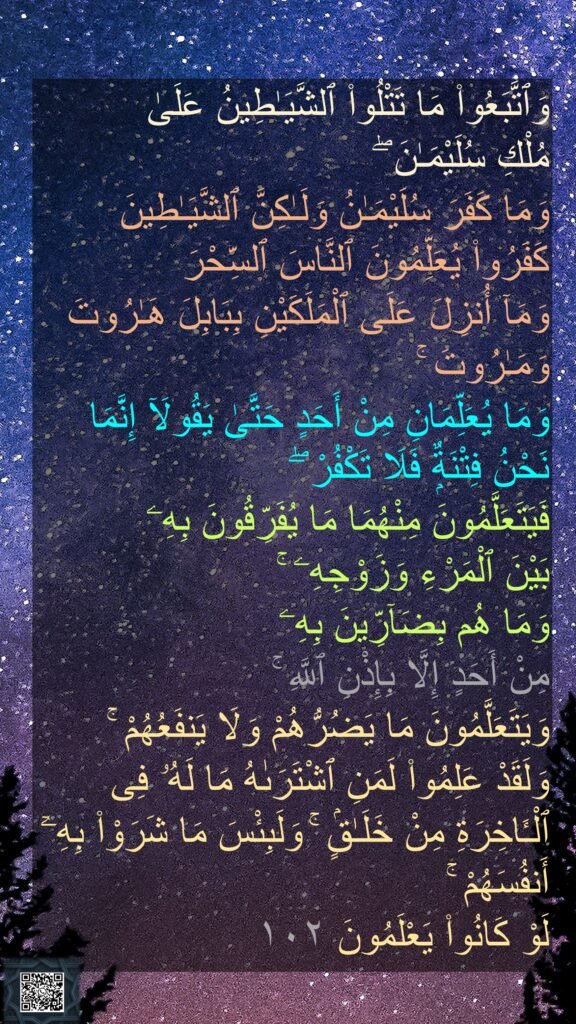 وَٱتَّبَعُوا۟ مَا تَتْلُوا۟ ٱلشَّيَـٰطِينُ عَلَىٰ 
مُلْكِ سُلَيْمَـٰنَ ۖ 
وَمَا كَفَرَ سُلَيْمَـٰنُ وَلَـٰكِنَّ ٱلشَّيَـٰطِينَ كَفَرُوا۟ يُعَلِّمُونَ ٱلنَّاسَ ٱلسِّحْرَ 
وَمَآ أُنزِلَ عَلَى ٱلْمَلَكَيْنِ بِبَابِلَ هَـٰرُوتَ وَمَـٰرُوتَ ۚ 
وَمَا يُعَلِّمَانِ مِنْ أَحَدٍ حَتَّىٰ يَقُولَآ إِنَّمَا نَحْنُ فِتْنَةٌۭ فَلَا تَكْفُرْ ۖ 
فَيَتَعَلَّمُونَ مِنْهُمَا مَا يُفَرِّقُونَ بِهِۦ 
بَيْنَ ٱلْمَرْءِ وَزَوْجِهِۦ ۚ 
وَمَا هُم بِضَآرِّينَ بِهِۦ 
مِنْ أَحَدٍ إِلَّا بِإِذْنِ ٱللَّهِ ۚ 
وَيَتَعَلَّمُونَ مَا يَضُرُّهُمْ وَلَا يَنفَعُهُمْ ۚ 
وَلَقَدْ عَلِمُوا۟ لَمَنِ ٱشْتَرَىٰهُ مَا لَهُۥ فِى ٱلْـَٔاخِرَةِ مِنْ خَلَـٰقٍۢ ۚ وَلَبِئْسَ مَا شَرَوْا۟ بِهِۦٓ أَنفُسَهُمْ ۚ 
لَوْ كَانُوا۟ يَعْلَمُونَ 