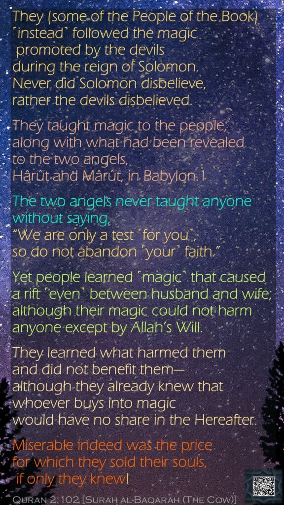 They (some of the People of the Book) ˹instead˺ followed the magic promoted by the devils during the reign of Solomon. Never did Solomon disbelieve, rather the devils disbelieved. They taught magic to the people, along with what had been revealed to the two angels, Hârût and Mârût, in Babylon.1 The two angels never taught anyone without saying, “We are only a test ˹for you˺, so do not abandon ˹your˺ faith.” Yet people learned ˹magic˺ that caused a rift ˹even˺ between husband and wife; although their magic could not harm anyone except by Allah’s Will. They learned what harmed them and did not benefit them—although they already knew that whoever buys into magic would have no share in the Hereafter. Miserable indeed was the price for which they sold their souls, if only they knew!Quran 2:102 [Surah al-Baqarah (The Cow)]