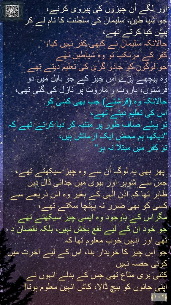 اور لگے اُن چیزوں کی پیروی کرنے، 
جو شیا طین، سلیمانؑ کی سلطنت کا نام لے کر 
پیش کیا کرتے تھے، 
حالانکہ سلیمانؑ نے کبھی کفر نہیں کیا، 
کفر کے مرتکب تو وہ شیاطین تھے 
جو لوگوں کو جادو گری کی تعلیم دیتے تھے 
وہ پیچھے پڑے اُس چیز کے جو بابل میں دو فرشتوں، ہاروت و ماروت پر نازل کی گئی تھی، 
حالانکہ وہ (فرشتے) جب بھی کسی کو 
اس کی تعلیم دیتے تھے، 
تو پہلے صاف طور پر متنبہ کر دیا کرتے تھے کہ 
"دیکھ، ہم محض ایک آزمائش ہیں، 
تو کفر میں مبتلا نہ ہو“

 پھر بھی یہ لوگ اُن سے وہ چیز سیکھتے تھے، جس سے شوہر اور بیوی میں جدائی ڈال دیں 
ظاہر تھا کہ اذنِ الٰہی کے بغیر وہ اس ذریعے سے کسی کو بھی ضرر نہ پہنچا سکتے تھے، 
مگراس کے باوجود وہ ایسی چیز سیکھتے تھے 
جو خود ان کے لیے نفع بخش نہیں، بلکہ نقصان د ہ تھی اور انہیں خوب معلوم تھا کہ 
جو اس چیز کا خریدار بنا، اس کے لیے آخرت میں کوئی حصہ نہیں 
کتنی بری متاع تھی جس کے بدلے انہوں نے 
اپنی جانوں کو بیچ ڈالا، کاش انہیں معلوم ہوتا! ﴿۱۰۲﴾ 
