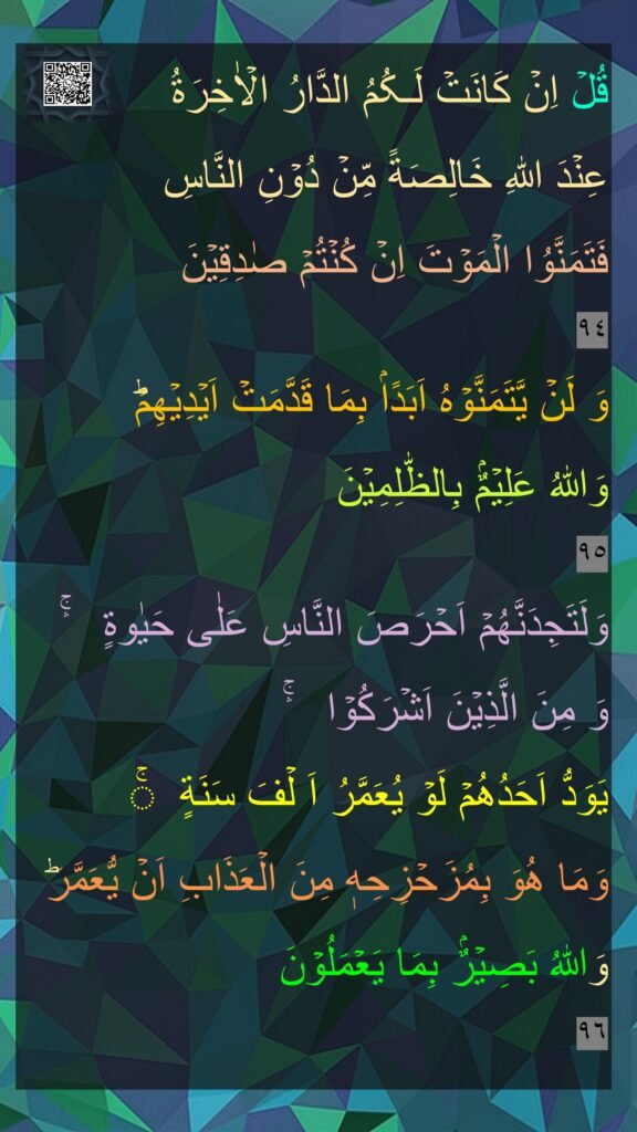 قُلۡ اِنۡ كَانَتۡ لَـکُمُ الدَّارُ الۡاٰخِرَةُ 
عِنۡدَ اللّٰهِ خَالِصَةً مِّنۡ دُوۡنِ النَّاسِ 
فَتَمَنَّوُا الۡمَوۡتَ اِنۡ کُنۡتُمۡ صٰدِقِيۡنَ‏ 
٩٤
وَ لَنۡ يَّتَمَنَّوۡهُ اَبَدًاۢ بِمَا قَدَّمَتۡ اَيۡدِيۡهِمۡ​ؕ 
وَاللّٰهُ عَلِيۡمٌۢ بِالظّٰلِمِيۡنَ‏ 
٩٥
وَلَتَجِدَنَّهُمۡ اَحۡرَصَ النَّاسِ عَلٰى حَيٰوةٍ  ۛۚ 
وَ مِنَ الَّذِيۡنَ اَشۡرَكُوۡا​​  ۛۚ 
يَوَدُّ اَحَدُهُمۡ لَوۡ يُعَمَّرُ اَ لۡفَ سَنَةٍ ۚ 
وَمَا هُوَ بِمُزَحۡزِحِهٖ مِنَ الۡعَذَابِ اَنۡ يُّعَمَّرَ​ؕ وَاللّٰهُ بَصِيۡرٌۢ بِمَا يَعۡمَلُوۡنَ ‏ 
٩٦
