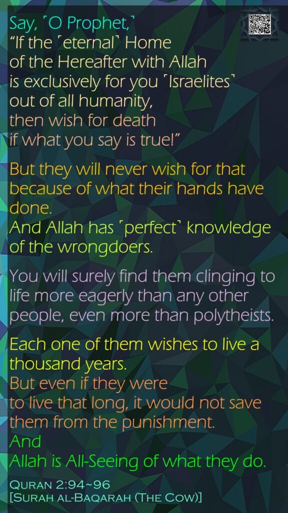 Say, ˹O Prophet,˺ “If the ˹eternal˺ Home of the Hereafter with Allah is exclusively for you ˹Israelites˺ out of all humanity, then wish for death if what you say is true!”But they will never wish for that because of what their hands have done.And Allah has ˹perfect˺ knowledge of the wrongdoers.You will surely find them clinging to life more eagerly than any other people, even more than polytheists. Each one of them wishes to live a thousand years. But even if they were to live that long, it would not save them from the punishment. And Allah is All-Seeing of what they do.Quran 2:94~96[Surah al-Baqarah (The Cow)]