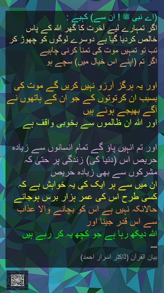 اے نبی ﷺ ! ان سے) کہیے : 
اگر تمہارے لیے آخرت کا گھر اللہ کے پاس خالص کردیا گیا ہے دوسرے لوگوں کو چھوڑ کر
تب تو تمہیں موت کی تمنا کرنی چاہیے 
اگر تم (اپنے اس خیال میں) سچے ہو

اور یہ ہرگز آرزو نہیں کریں گے موت کی بسبب ان کرتوتوں کے جو ان کے ہاتھوں نے آگے بھیجے ہوئے ہیں 
اور اللہ ان ظالموں سے بخوبی واقف ہے

اور تم انہیں پاؤ گے تمام انسانوں سے زیادہ حریص اس (دنیا کی) زندگی پر حتیٰ کہ مشرکوں سے بھی زیادہ حریص 
ان میں سے ہر ایک کی یہ خواہش ہے کہ کسی طرح اس کی عمر ہزار برس ہوجائے حالانکہ نہیں ہے اس کو بچانے والا عذاب سے اس قدر جینا اور 
اللہ دیکھ رہا ہے جو کچھ یہ کر رہے ہیں
— 
