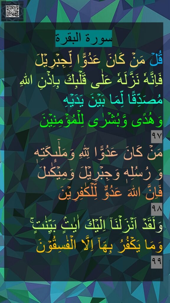 سورة البقرة
قُلۡ مَنۡ كَانَ عَدُوًّا لِّجِبۡرِيۡلَ 
فَاِنَّهٗ نَزَّلَهٗ عَلٰى قَلۡبِكَ بِاِذۡنِ اللّٰهِ مُصَدِّقًا لِّمَا بَيۡنَ يَدَيۡهِ 
وَهُدًى وَّبُشۡرٰى لِلۡمُؤۡمِنِيۡنَ‏ ﻿
٩٧
مَنۡ كَانَ عَدُوًّا لِّلّٰهِ وَمَلٰٓٮِٕکَتِهٖ 
وَ رُسُلِهٖ وَجِبۡرِيۡلَ وَمِيۡكٰٮلَ 
فَاِنَّ اللّٰهَ عَدُوٌّ لِّلۡكٰفِرِيۡنَ‏ 
٩٨
وَلَقَدۡ اَنۡزَلۡنَآ اِلَيۡكَ اٰيٰتٍۢ بَيِّنٰتٍ​​ۚ 
وَمَا يَكۡفُرُ بِهَآ اِلَّا الۡفٰسِقُوۡنَ‏ 
٩٩