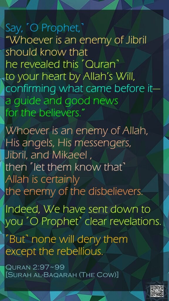 Say, ˹O Prophet,˺ “Whoever is an enemy of Jibril should know that he revealed this ˹Quran˺ to your heart by Allah’s Will, confirming what came before it—a guide and good news for the believers.”Whoever is an enemy of Allah, His angels, His messengers, Jibril, and Mikaeel , then ˹let them know that˺ Allah is certainly the enemy of the disbelievers.Indeed, We have sent down to you ˹O Prophet˺ clear revelations. ˹But˺ none will deny them except the rebellious.Quran 2:97~99[Surah al-Baqarah (The Cow)]