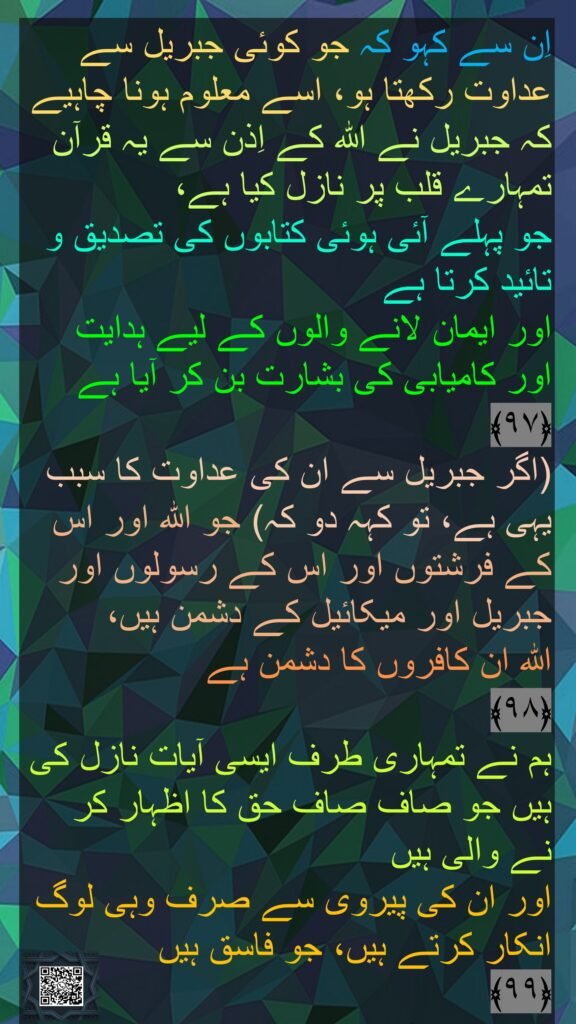 اِن سے کہو کہ جو کوئی جبریل سے عداوت رکھتا ہو، اسے معلوم ہونا چاہیے کہ جبریل نے اللہ کے اِذن سے یہ قرآن تمہارے قلب پر نازل کیا ہے، 
جو پہلے آئی ہوئی کتابوں کی تصدیق و تائید کرتا ہے 
اور ایمان لانے والوں کے لیے ہدایت اور کامیابی کی بشارت بن کر آیا ہے 
﴿۹۷﴾  
(اگر جبریل سے ان کی عداوت کا سبب یہی ہے، تو کہہ دو کہ) جو اللہ اور اس کے فرشتوں اور اس کے رسولوں اور جبریل اور میکائیل کے دشمن ہیں، 
اللہ ان کافروں کا دشمن ہے 
﴿۹۸﴾  
ہم نے تمہاری طرف ایسی آیات نازل کی ہیں جو صاف صاف حق کا اظہار کر نے والی ہیں 
اور ان کی پیروی سے صرف وہی لوگ انکار کرتے ہیں، جو فاسق ہیں 
﴿۹۹﴾ 