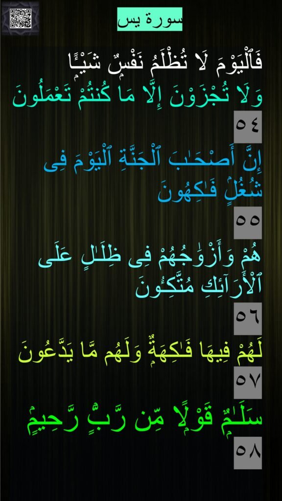 فَٱلْيَوْمَ لَا تُظْلَمُ نَفْسٌۭ شَيْـًۭٔا 
وَلَا تُجْزَوْنَ إِلَّا مَا كُنتُمْ تَعْمَلُونَ ٥٤
إِنَّ أَصْحَـٰبَ ٱلْجَنَّةِ ٱلْيَوْمَ فِى شُغُلٍۢ فَـٰكِهُونَ 
٥٥
هُمْ وَأَزْوَٰجُهُمْ فِى ظِلَـٰلٍ عَلَى ٱلْأَرَآئِكِ مُتَّكِـُٔونَ 
٥٦
لَهُمْ فِيهَا فَـٰكِهَةٌۭ وَلَهُم مَّا يَدَّعُونَ ٥٧
سَلَـٰمٌۭ قَوْلًۭا مِّن رَّبٍّۢ رَّحِيمٍۢ 
٥٨

