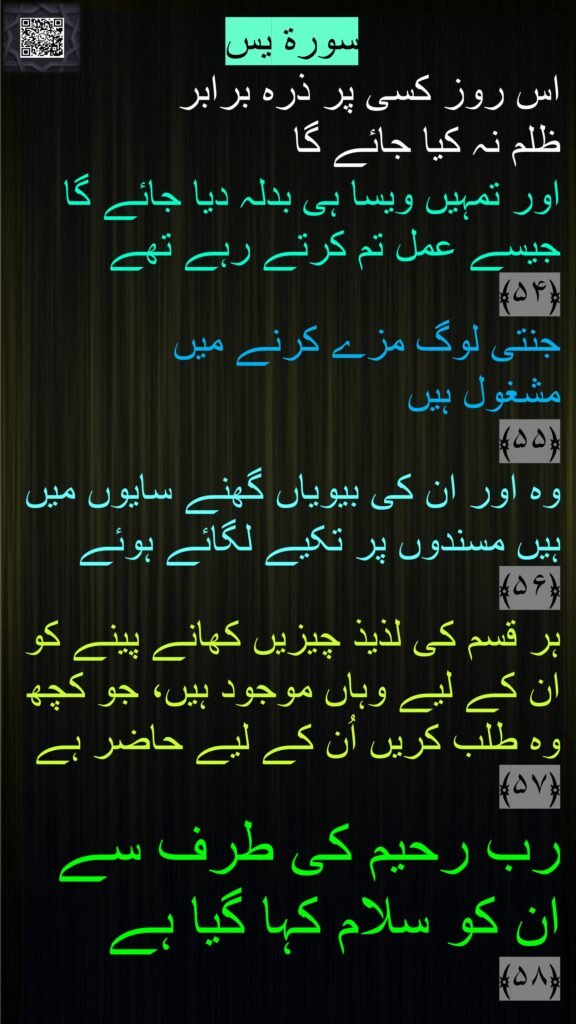 سورة يس‎
اس روز کسی پر ذرہ برابر 
ظلم نہ کیا جائے گا 
اور تمہیں ویسا ہی بدلہ دیا جائے گا جیسے عمل تم کرتے رہے تھے 
﴿۵۴﴾
جنتی لوگ مزے کرنے میں 
مشغول ہیں 
﴿۵۵﴾  
وہ اور ان کی بیویاں گھنے سایوں میں ہیں مسندوں پر تکیے لگائے ہوئے ﴿۵۶﴾  
ہر قسم کی لذیذ چیزیں کھانے پینے کو ان کے لیے وہاں موجود ہیں، جو کچھ وہ طلب کریں اُن کے لیے حاضر ہے ﴿۵۷﴾  
رب رحیم کی طرف سے ان کو سلام کہا گیا ہے 
﴿۵۸﴾ 