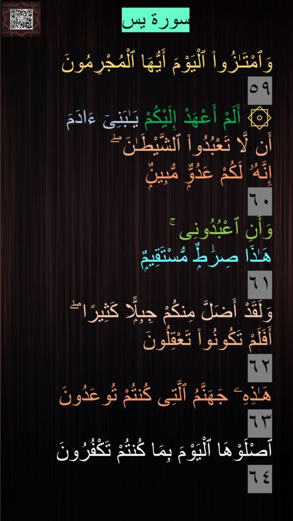 وَٱمْتَـٰزُوا۟ ٱلْيَوْمَ أَيُّهَا ٱلْمُجْرِمُونَ 
٥٩
۞ أَلَمْ أَعْهَدْ إِلَيْكُمْ يَـٰبَنِىٓ ءَادَمَ 
أَن لَّا تَعْبُدُوا۟ ٱلشَّيْطَـٰنَ ۖ 
إِنَّهُۥ لَكُمْ عَدُوٌّۭ مُّبِينٌۭ 
٦٠
وَأَنِ ٱعْبُدُونِى ۚ 
هَـٰذَا صِرَٰطٌۭ مُّسْتَقِيمٌۭ 
٦١
وَلَقَدْ أَضَلَّ مِنكُمْ جِبِلًّۭا كَثِيرًا ۖ 
أَفَلَمْ تَكُونُوا۟ تَعْقِلُونَ 
٦٢
هَـٰذِهِۦ جَهَنَّمُ ٱلَّتِى كُنتُمْ تُوعَدُونَ 
٦٣
ٱصْلَوْهَا ٱلْيَوْمَ بِمَا كُنتُمْ تَكْفُرُونَ 
٦٤
