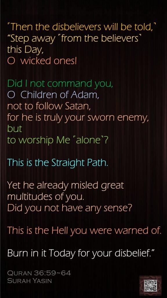 ˹Then the disbelievers will be told,˺ “Step away ˹from the believers˺ this Day, O  wicked ones!Did I not command you, O  Children of Adam, not to follow Satan, for he is truly your sworn enemy,but to worship Me ˹alone˺? This is the Straight Path.Yet he already misled great multitudes of you. Did you not have any sense?This is the Hell you were warned of.Burn in it Today for your disbelief.”Quran 36:59~64Surah Yasin