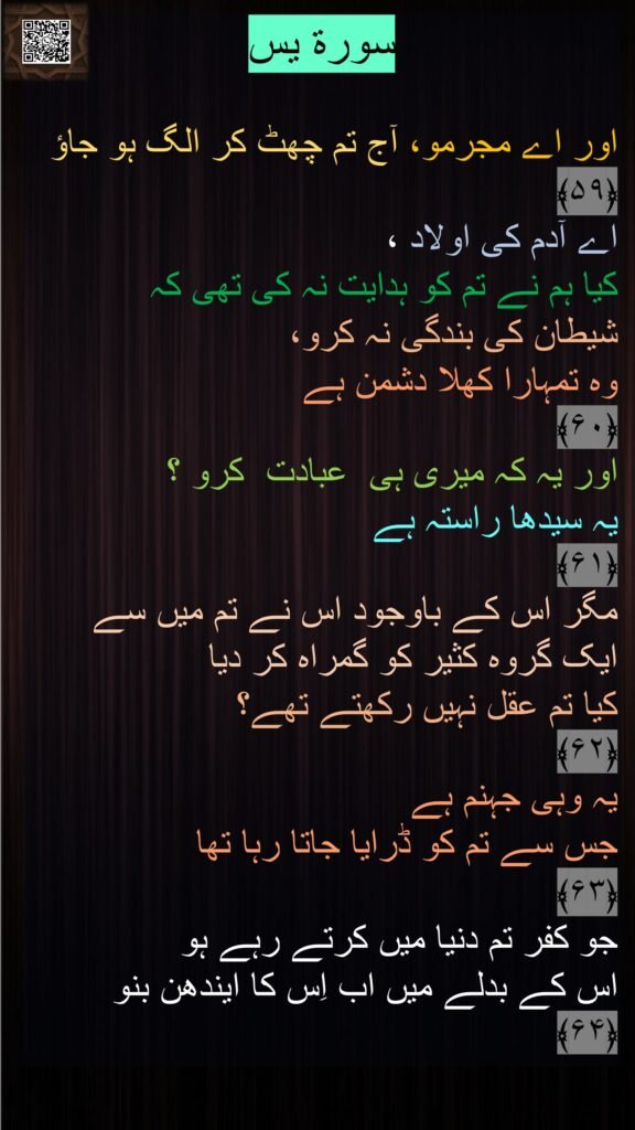 سورة يس‎

اور اے مجرمو، آج تم چھٹ کر الگ ہو جاؤ 
﴿۵۹﴾  
اے آدم کی اولاد ، 
کیا ہم نے تم کو ہدایت نہ کی تھی کہ 
شیطان کی بندگی نہ کرو، 
وہ تمہارا کھلا دشمن ہے 
﴿۶۰﴾
اور یہ کہ میری ہی  عبادت  کرو ؟ 
یہ سیدھا راستہ ہے
﴿۶۱﴾  
مگر اس کے باوجود اس نے تم میں سے 
ایک گروہ کثیر کو گمراہ کر دیا 
کیا تم عقل نہیں رکھتے تھے؟ 
﴿۶۲﴾
یہ وہی جہنم ہے 
جس سے تم کو ڈرایا جاتا رہا تھا 
﴿۶۳﴾  
جو کفر تم دنیا میں کرتے رہے ہو 
اس کے بدلے میں اب اِس کا ایندھن بنو 
﴿۶۴﴾ 
