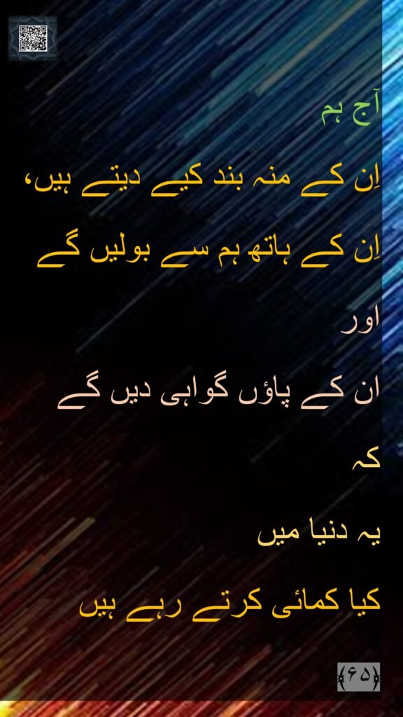 آج ہم 
اِن کے منہ بند کیے دیتے ہیں، 
اِن کے ہاتھ ہم سے بولیں گے 
اور 
ان کے پاؤں گواہی دیں گے 
کہ 
یہ دنیا میں 
کیا کمائی کرتے رہے ہیں 
﴿۶۵﴾ 
