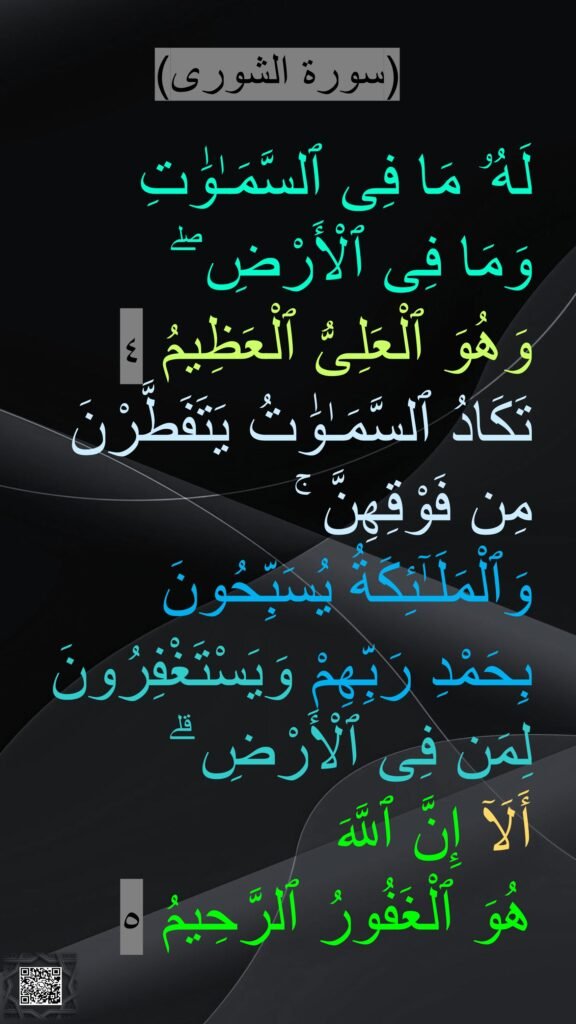 (سورة الشورى)

لَهُۥ مَا فِى ٱلسَّمَـٰوَٰتِ 
وَمَا فِى ٱلْأَرْضِ ۖ 
وَهُوَ ٱلْعَلِىُّ ٱلْعَظِيمُ ٤
تَكَادُ ٱلسَّمَـٰوَٰتُ يَتَفَطَّرْنَ مِن فَوْقِهِنَّ ۚ 
وَٱلْمَلَـٰٓئِكَةُ يُسَبِّحُونَ 
بِحَمْدِ رَبِّهِمْ وَيَسْتَغْفِرُونَ لِمَن فِى ٱلْأَرْضِ ۗ 
أَلَآ إِنَّ ٱللَّهَ 
هُوَ ٱلْغَفُورُ ٱلرَّحِيمُ ٥
