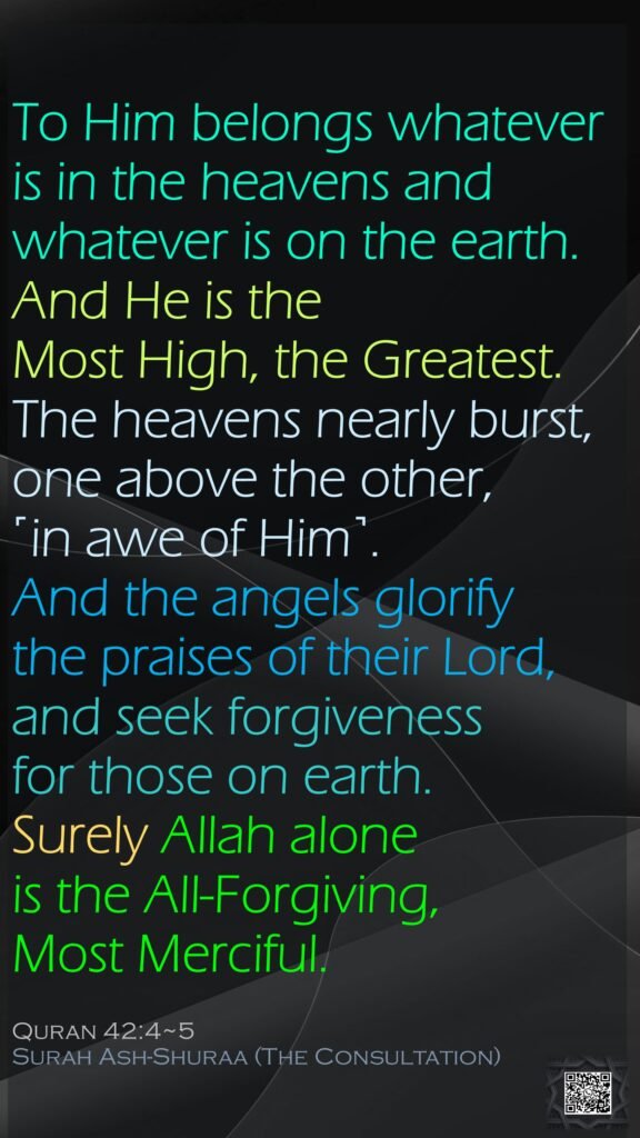 To Him belongs whatever is in the heavens and whatever is on the earth. And He is the Most High, the Greatest.The heavens nearly burst, one above the other, ˹in awe of Him˺. And the angels glorify the praises of their Lord, and seek forgiveness for those on earth. Surely Allah alone is the All-Forgiving, Most Merciful.Quran 42:4~5Surah Ash-Shuraa (The Consultation)