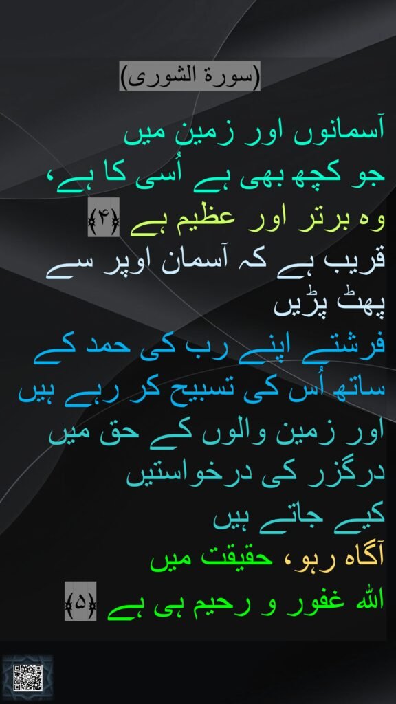 (سورة الشورى)

آسمانوں اور زمین میں 
جو کچھ بھی ہے اُسی کا ہے، 
وہ برتر اور عظیم ہے ﴿۴﴾  
قریب ہے کہ آسمان اوپر سے پھٹ پڑیں 
فرشتے اپنے رب کی حمد کے ساتھ اُس کی تسبیح کر رہے ہیں اور زمین والوں کے حق میں درگزر کی درخواستیں 
کیے جاتے ہیں 
آگاہ رہو، حقیقت میں 
اللہ غفور و رحیم ہی ہے ﴿۵﴾ 
