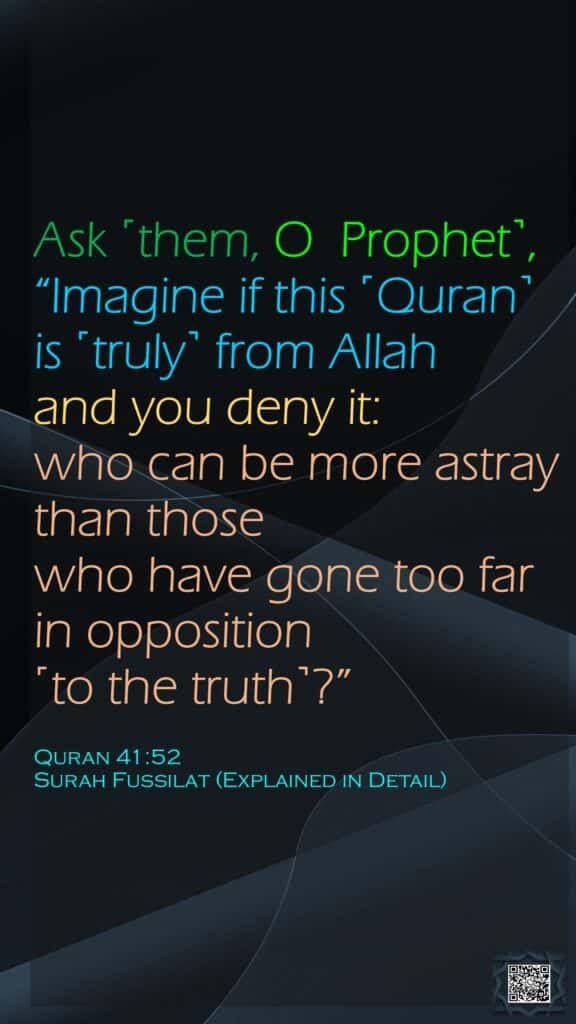 Ask ˹them, O  Prophet˺, “Imagine if this ˹Quran˺ is ˹truly˺ from Allah and you deny it: who can be more astray than those who have gone too far in opposition ˹to the truth˺?”Quran 41:52Surah Fussilat (Explained in Detail)