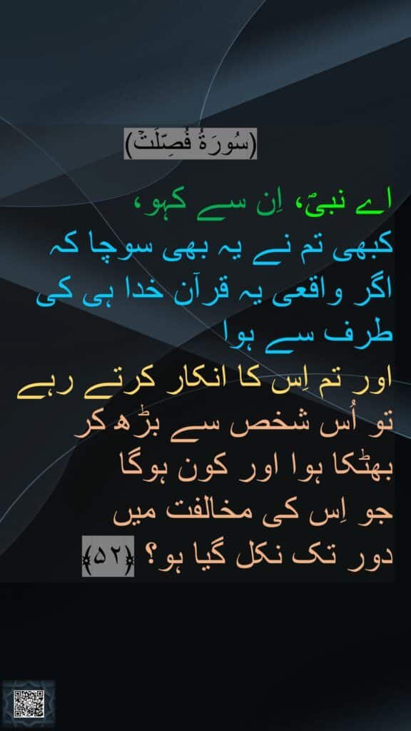 (سُورَةُ فُصِّلَتۡ)

اے نبیؐ، اِن سے کہو، 
کبھی تم نے یہ بھی سوچا کہ 
اگر واقعی یہ قرآن خدا ہی کی طرف سے ہوا 
اور تم اِس کا انکار کرتے رہے تو اُس شخص سے بڑھ کر 
بھٹکا ہوا اور کون ہوگا 
جو اِس کی مخالفت میں 
دور تک نکل گیا ہو؟ ﴿۵۲﴾ 
