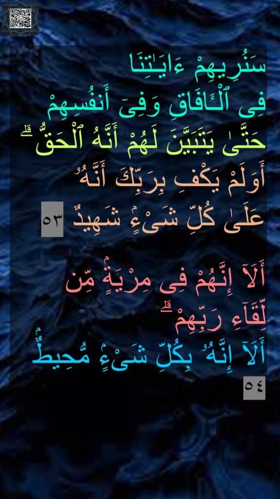 سَنُرِيهِمْ ءَايَـٰتِنَا 
فِى ٱلْـَٔافَاقِ وَفِىٓ أَنفُسِهِمْ 
حَتَّىٰ يَتَبَيَّنَ لَهُمْ أَنَّهُ ٱلْحَقُّ ۗ 
أَوَلَمْ يَكْفِ بِرَبِّكَ أَنَّهُۥ 
عَلَىٰ كُلِّ شَىْءٍۢ شَهِيدٌ ٥٣

أَلَآ إِنَّهُمْ فِى مِرْيَةٍۢ مِّن 
لِّقَآءِ رَبِّهِمْ ۗ 
أَلَآ إِنَّهُۥ بِكُلِّ شَىْءٍۢ مُّحِيطٌۢ ٥٤
