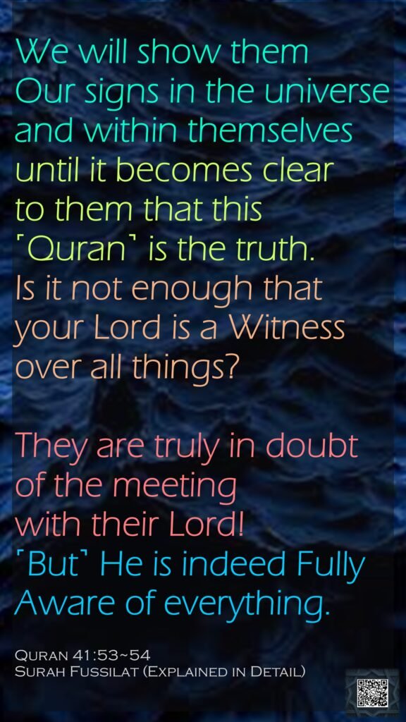 We will show them Our signs in the universe and within themselves until it becomes clear to them that this ˹Quran˺ is the truth. Is it not enough that your Lord is a Witness over all things?They are truly in doubt of the meeting with their Lord! ˹But˺ He is indeed Fully Aware of everything.Quran 41:53~54Surah Fussilat (Explained in Detail)