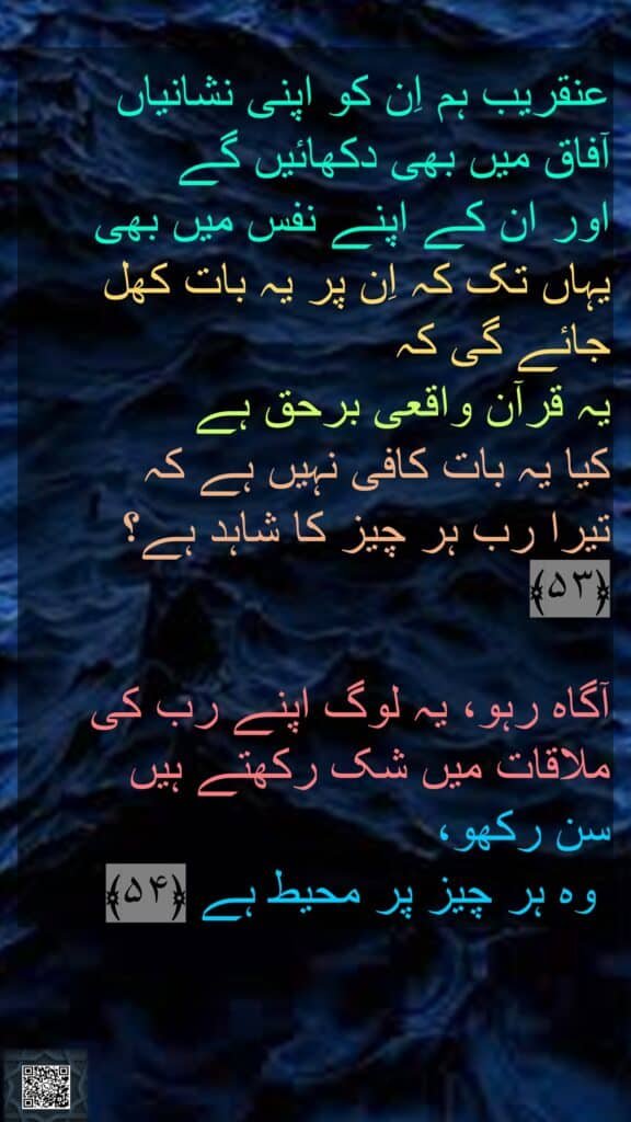 عنقریب ہم اِن کو اپنی نشانیاں 
آفاق میں بھی دکھائیں گے 
اور ان کے اپنے نفس میں بھی یہاں تک کہ اِن پر یہ بات کھل جائے گی کہ 
یہ قرآن واقعی برحق ہے 
کیا یہ بات کافی نہیں ہے کہ 
تیرا رب ہر چیز کا شاہد ہے؟ ﴿۵۳﴾  

آگاہ رہو، یہ لوگ اپنے رب کی ملاقات میں شک رکھتے ہیں 
سن رکھو،
 وہ ہر چیز پر محیط ہے ﴿۵۴﴾ 

