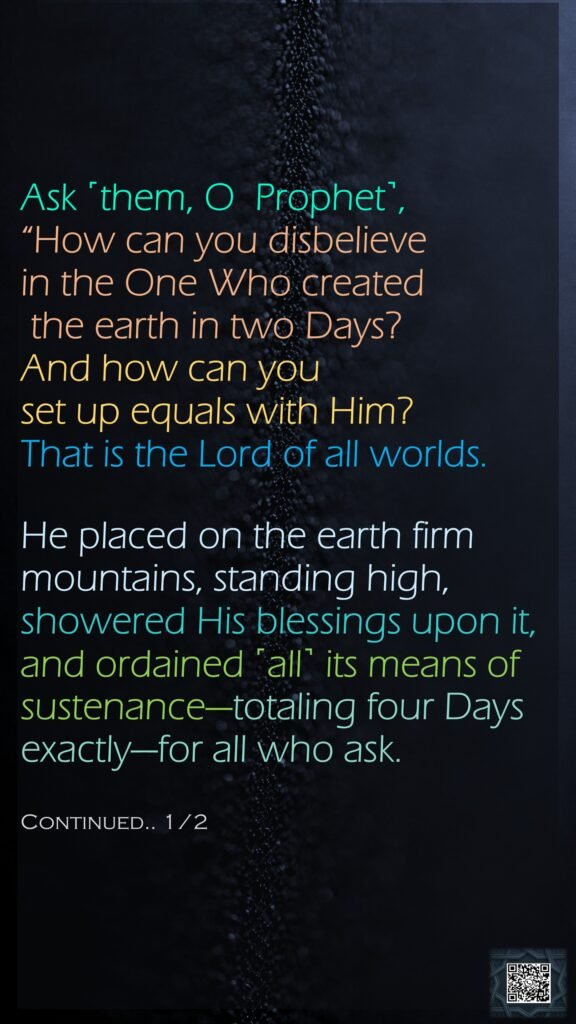 Ask ˹them, O  Prophet˺, “How can you disbelieve in the One Who created the earth in two Days? And how can you set up equals with Him? That is the Lord of all worlds.He placed on the earth firm mountains, standing high, showered His blessings upon it, and ordained ˹all˺ its means of sustenance—totaling four Days exactly—for all who ask.Continued.. 1/2