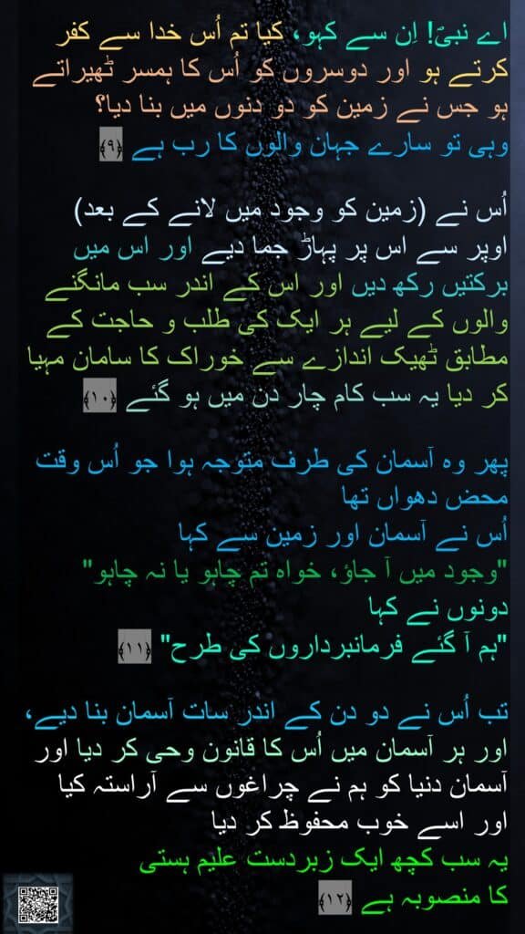 اے نبیؐ! اِن سے کہو، کیا تم اُس خدا سے کفر کرتے ہو اور دوسروں کو اُس کا ہمسر ٹھیراتے ہو جس نے زمین کو دو دنوں میں بنا دیا؟ 
وہی تو سارے جہان والوں کا رب ہے ﴿۹﴾

اُس نے (زمین کو وجود میں لانے کے بعد) 
اوپر سے اس پر پہاڑ جما دیے اور اس میں برکتیں رکھ دیں اور اس کے اندر سب مانگنے والوں کے لیے ہر ایک کی طلب و حاجت کے مطابق ٹھیک اندازے سے خوراک کا سامان مہیا کر دیا یہ سب کام چار دن میں ہو گئے ﴿۱۰﴾  

پھر وہ آسمان کی طرف متوجہ ہوا جو اُس وقت محض دھواں تھا 
اُس نے آسمان اور زمین سے کہا 
"وجود میں آ جاؤ، خواہ تم چاہو یا نہ چاہو" 
دونوں نے کہا 
"ہم آ گئے فرمانبرداروں کی طرح" ﴿۱۱﴾  

تب اُس نے دو دن کے اندر سات آسمان بنا دیے، اور ہر آسمان میں اُس کا قانون وحی کر دیا اور آسمان دنیا کو ہم نے چراغوں سے آراستہ کیا 
اور اسے خوب محفوظ کر دیا 
یہ سب کچھ ایک زبردست علیم ہستی 
کا منصوبہ ہے ﴿۱۲﴾ 
