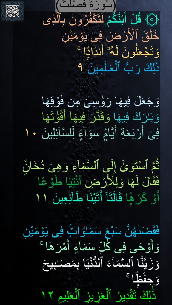 ۞ قُلْ أَئِنَّكُمْ لَتَكْفُرُونَ بِٱلَّذِى 
خَلَقَ ٱلْأَرْضَ فِى يَوْمَيْنِ 
وَتَجْعَلُونَ لَهُۥٓ أَندَادًۭا ۚ 
ذَٰلِكَ رَبُّ ٱلْعَـٰلَمِينَ ٩

وَجَعَلَ فِيهَا رَوَٰسِىَ مِن فَوْقِهَا وَبَـٰرَكَ فِيهَا وَقَدَّرَ فِيهَآ أَقْوَٰتَهَا 
فِىٓ أَرْبَعَةِ أَيَّامٍۢ سَوَآءًۭ لِّلسَّآئِلِينَ ١٠

ثُمَّ ٱسْتَوَىٰٓ إِلَى ٱلسَّمَآءِ وَهِىَ دُخَانٌۭ فَقَالَ لَهَا وَلِلْأَرْضِ ٱئْتِيَا طَوْعًا 
أَوْ كَرْهًۭا قَالَتَآ أَتَيْنَا طَآئِعِينَ ١١

فَقَضَىٰهُنَّ سَبْعَ سَمَـٰوَاتٍۢ فِى يَوْمَيْنِ وَأَوْحَىٰ فِى كُلِّ سَمَآءٍ أَمْرَهَا ۚ 
وَزَيَّنَّا ٱلسَّمَآءَ ٱلدُّنْيَا بِمَصَـٰبِيحَ وَحِفْظًۭا ۚ
 ذَٰلِكَ تَقْدِيرُ ٱلْعَزِيزِ ٱلْعَلِيمِ ١٢
